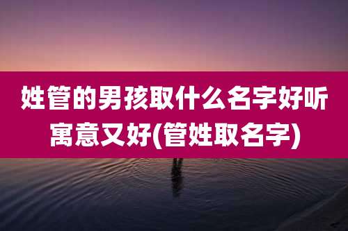姓管的男孩取什么名字好听寓意又好(管姓取名字)