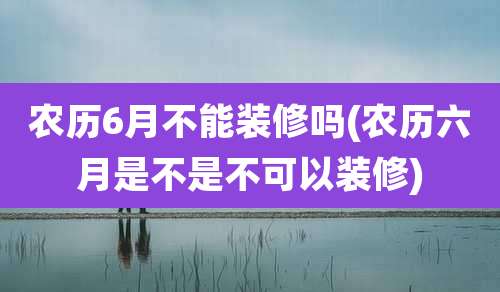 农历6月不能装修吗(农历六月是不是不可以装修)