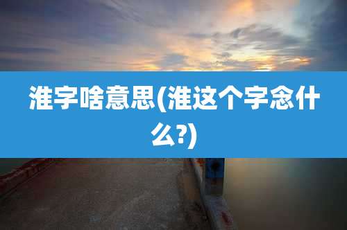 淮字啥意思(淮这个字念什么?)