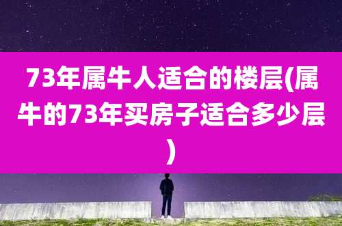 73年属牛人适合的楼层(属牛的73年买房子适合多少层)
