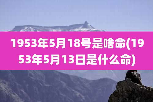 1953年5月18号是啥命(1953年5月13日是什么命)