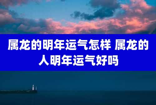 属龙的明年运气怎样 属龙的人明年运气好吗