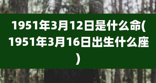 1951年3月12日是什么命(1951年3月16日出生什么座)