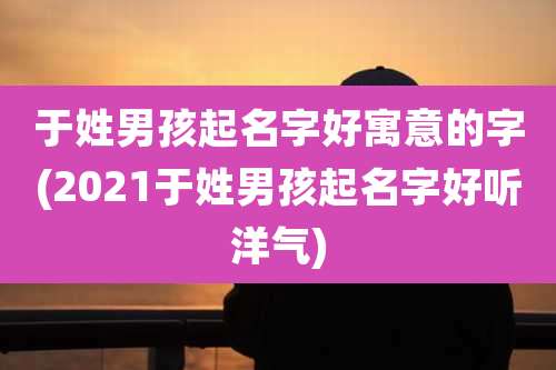 于姓男孩起名字好寓意的字(2021于姓男孩起名字好听洋气)