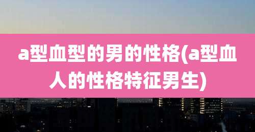a型血型的男的性格(a型血人的性格特征男生)