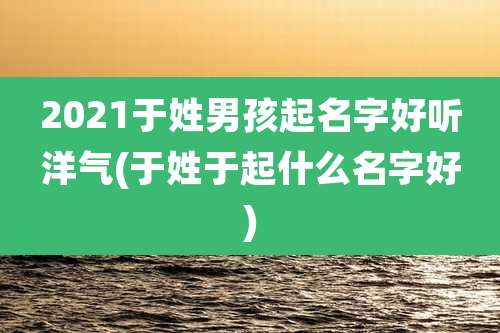 2021于姓男孩起名字好听洋气(于姓于起什么名字好)
