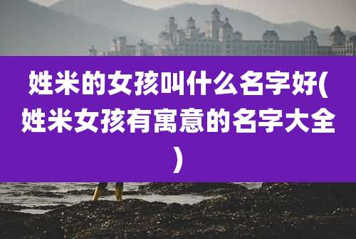 姓米的女孩叫什么名字好(姓米女孩有寓意的名字大全)