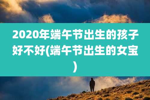 2020年端午节出生的孩子好不好(端午节出生的女宝)