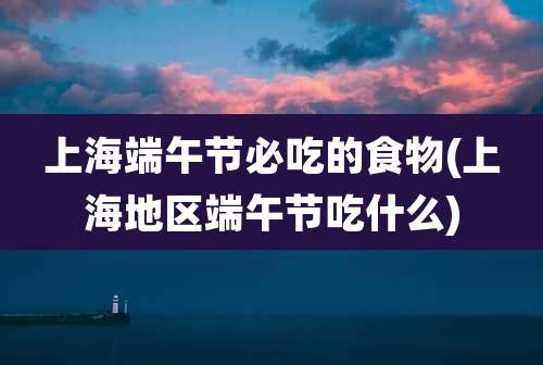 上海端午节必吃的食物(上海地区端午节吃什么)