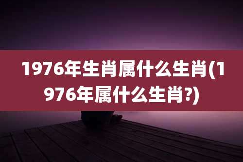 1976年生肖属什么生肖(1976年属什么生肖?)