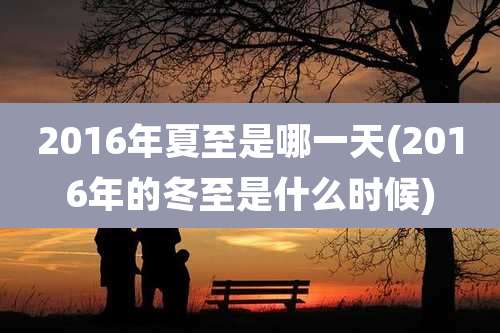 2016年夏至是哪一天(2016年的冬至是什么时候)
