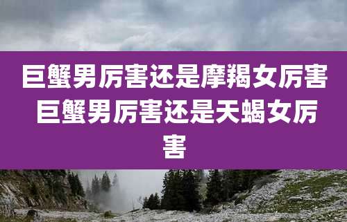 巨蟹男厉害还是摩羯女厉害 巨蟹男厉害还是天蝎女厉害