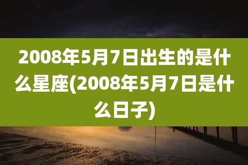 2008年5月7日出生的是什么星座(2008年5月7日是什么日子)