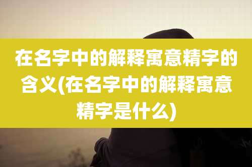 在名字中的解释寓意精字的含义(在名字中的解释寓意精字是什么)