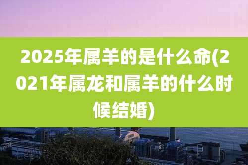 2025年属羊的是什么命(2021年属龙和属羊的什么时候结婚)