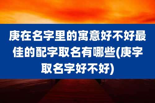 庚在名字里的寓意好不好最佳的配字取名有哪些(庚字取名字好不好)