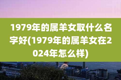 1979年的属羊女取什么名字好(1979年的属羊女在2024年怎么样)