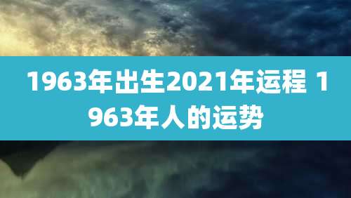 1963年出生2021年运程 1963年人的运势