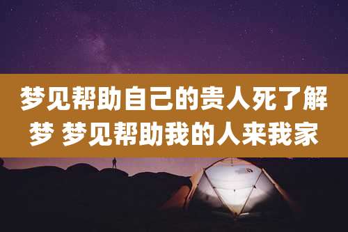梦见帮助自己的贵人死了解梦 梦见帮助我的人来我家