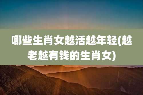 哪些生肖女越活越年轻(越老越有钱的生肖女)