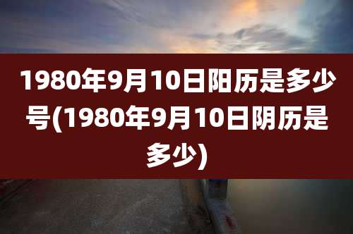 1980年9月10日阳历是多少号(1980年9月10日阴历是多少)