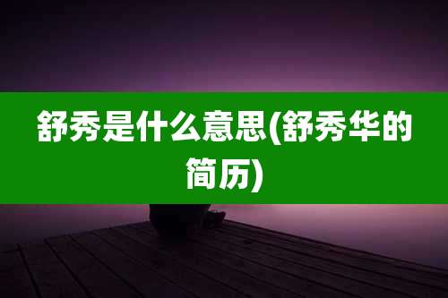 舒秀是什么意思(舒秀华的简历)