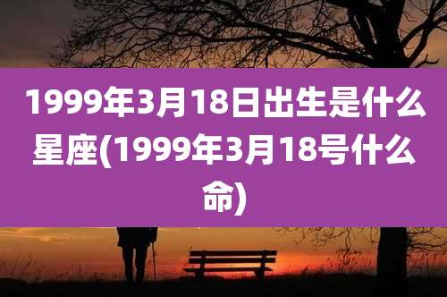 1999年3月18日出生是什么星座(1999年3月18号什么命)