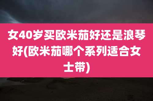 女40岁买欧米茄好还是浪琴好(欧米茄哪个系列适合女士带)