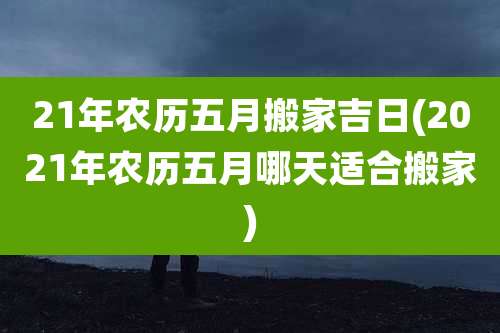 21年农历五月搬家吉日(2021年农历五月哪天适合搬家)