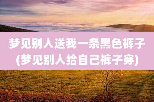 梦见别人送我一条黑色裤子(梦见别人给自己裤子穿)