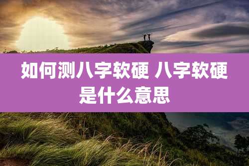 如何测八字软硬 八字软硬是什么意思