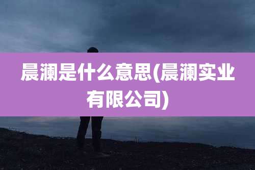 晨澜是什么意思(晨澜实业有限公司)