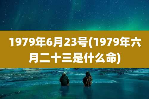 1979年6月23号(1979年六月二十三是什么命)