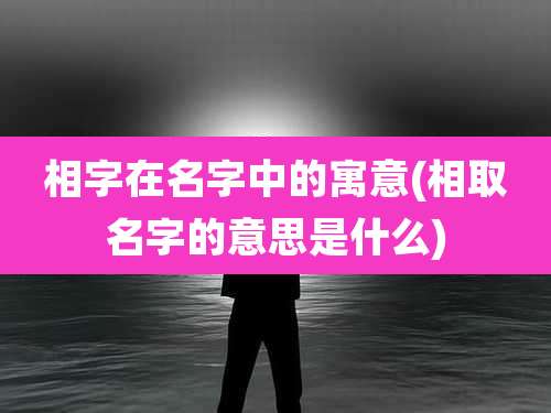 相字在名字中的寓意(相取名字的意思是什么)