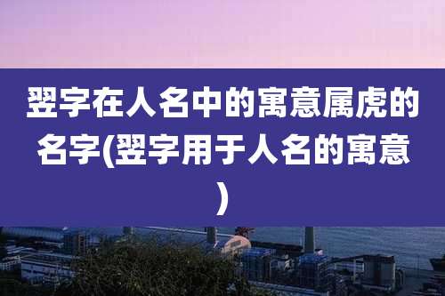 翌字在人名中的寓意属虎的名字(翌字用于人名的寓意)