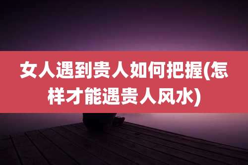 女人遇到贵人如何把握(怎样才能遇贵人风水)