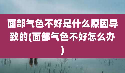 面部气色不好是什么原因导致的(面部气色不好怎么办)