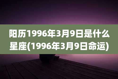阳历1996年3月9日是什么星座(1996年3月9日命运)