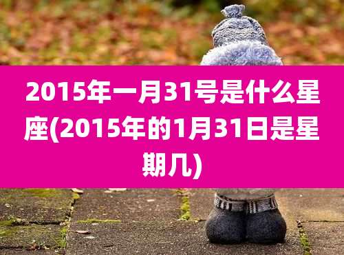2015年一月31号是什么星座(2015年的1月31日是星期几)