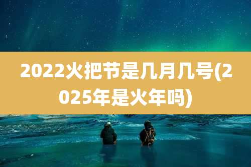 2022火把节是几月几号(2025年是火年吗)