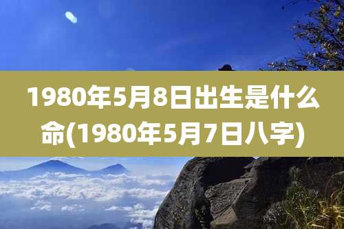 1980年5月8日出生是什么命(1980年5月7日八字)