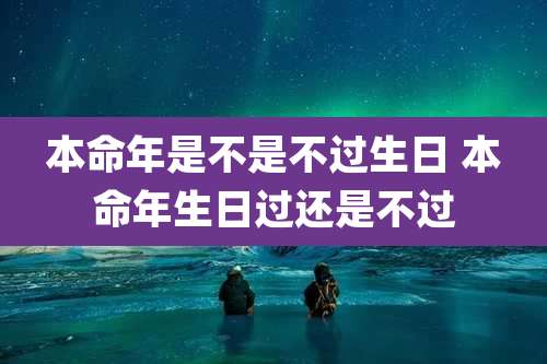 本命年是不是不过生日 本命年生日过还是不过