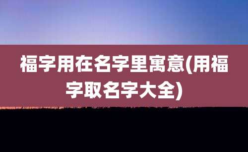 福字用在名字里寓意(用福字取名字大全)