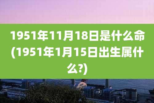 1951年11月18日是什么命(1951年1月15日出生属什么?)
