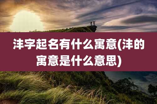 沣字起名有什么寓意(沣的寓意是什么意思)