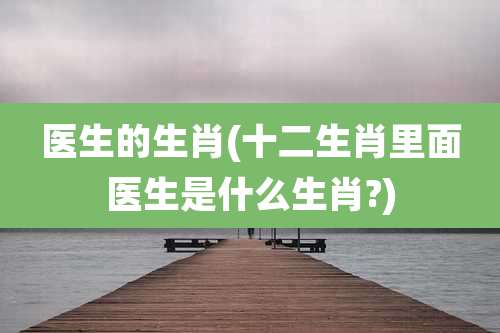 医生的生肖(十二生肖里面医生是什么生肖?)