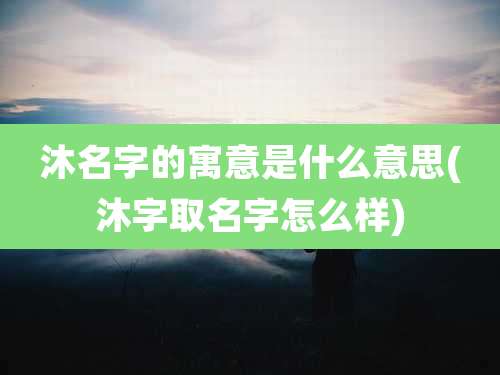 沐名字的寓意是什么意思(沐字取名字怎么样)