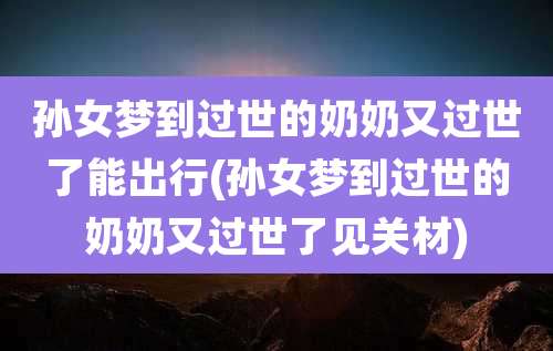 孙女梦到过世的奶奶又过世了能出行(孙女梦到过世的奶奶又过世了见关材)