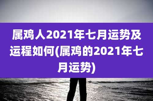 属鸡人2021年七月运势及运程如何(属鸡的2021年七月运势)