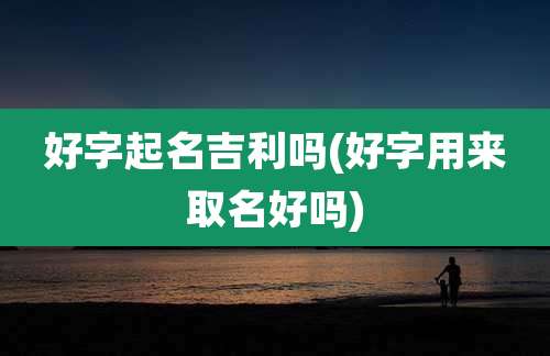 好字起名吉利吗(好字用来取名好吗)